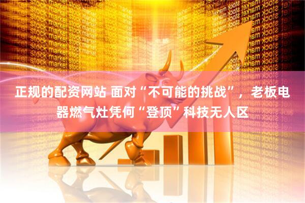 正规的配资网站 面对“不可能的挑战”，老板电器燃气灶凭何“登顶”科技无人区