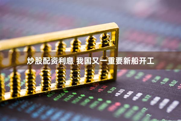 炒股配资利息 我国又一重要新船开工
