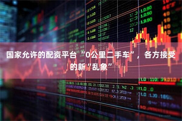 国家允许的配资平台 “0公里二手车”，各方接受的新“乱象”