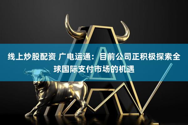 线上炒股配资 广电运通：目前公司正积极探索全球国际支付市场的机遇