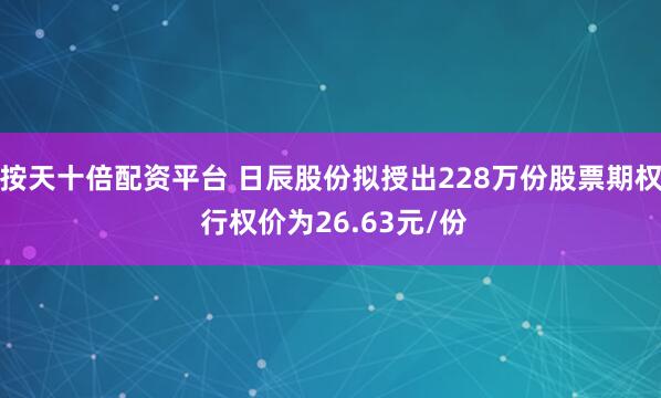 按天十倍配资平台 日辰股份拟授出228万份股票期权 行权价为26.63元/份