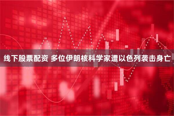 线下股票配资 多位伊朗核科学家遭以色列袭击身亡