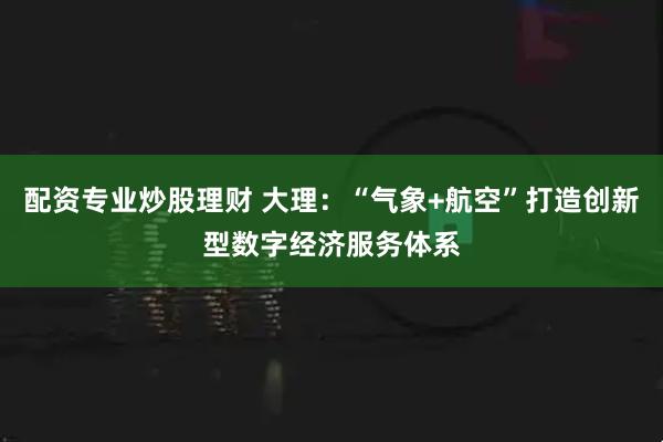 配资专业炒股理财 大理：“气象+航空”打造创新型数字经济服务体系