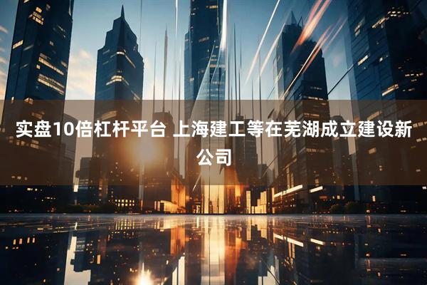 实盘10倍杠杆平台 上海建工等在芜湖成立建设新公司
