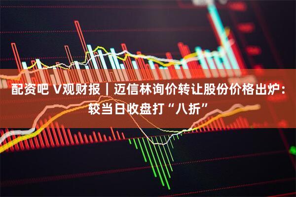 配资吧 V观财报｜迈信林询价转让股份价格出炉：较当日收盘打“八折”