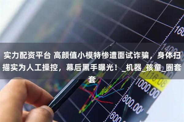 实力配资平台 高颜值小模特惨遭面试诈骗，身体扫描实为人工操控，幕后黑手曝光！_机器_孩童_圈套