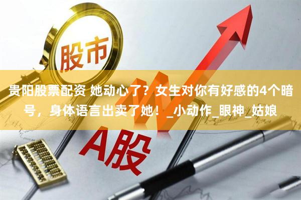 贵阳股票配资 她动心了？女生对你有好感的4个暗号，身体语言出卖了她！_小动作_眼神_姑娘