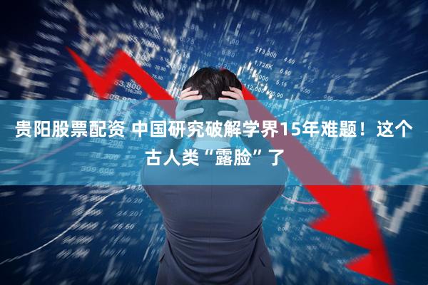 贵阳股票配资 中国研究破解学界15年难题！这个古人类“露脸”了