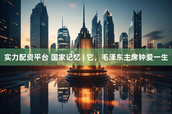 实力配资平台 国家记忆 | 它，毛泽东主席钟爱一生