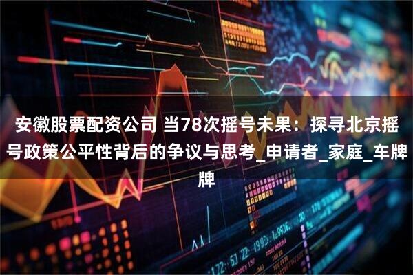 安徽股票配资公司 当78次摇号未果：探寻北京摇号政策公平性背后的争议与思考_申请者_家庭_车牌