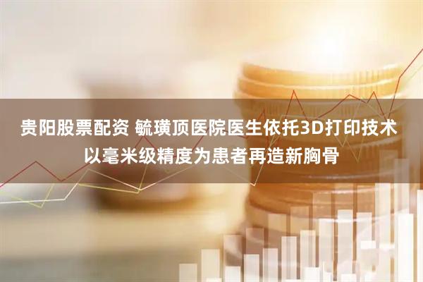 贵阳股票配资 毓璜顶医院医生依托3D打印技术 以毫米级精度为患者再造新胸骨