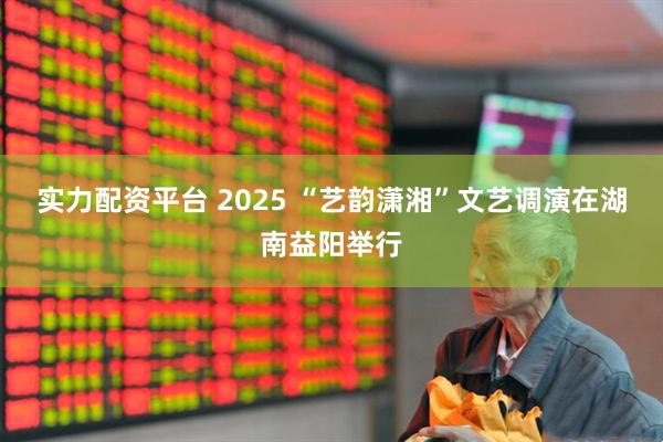 实力配资平台 2025 “艺韵潇湘”文艺调演在湖南益阳举行