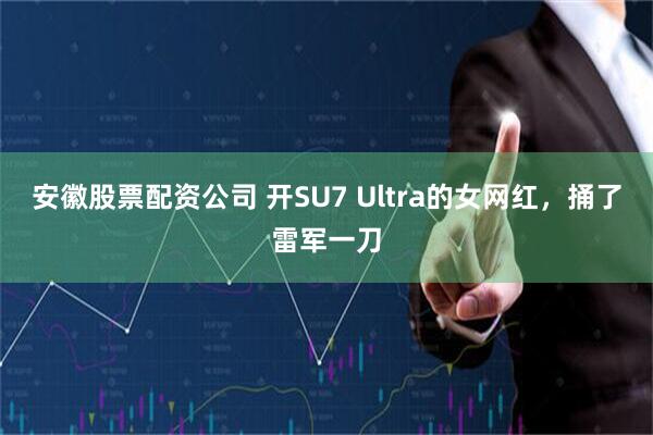 安徽股票配资公司 开SU7 Ultra的女网红，捅了雷军一刀