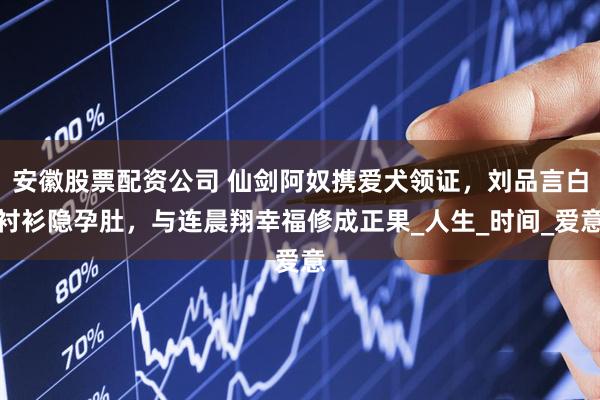 安徽股票配资公司 仙剑阿奴携爱犬领证，刘品言白衬衫隐孕肚，与连晨翔幸福修成正果_人生_时间_爱意