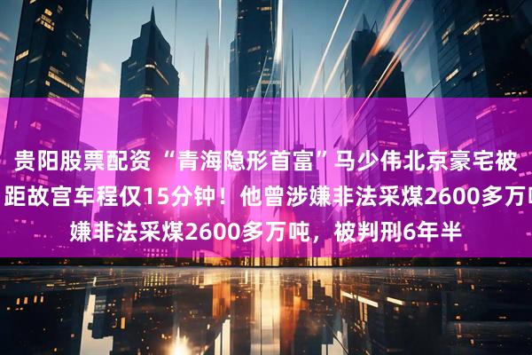 贵阳股票配资 “青海隐形首富”马少伟北京豪宅被1520万元拍卖，距故宫车程仅15分钟！他曾涉嫌非法采煤2600多万吨，被判刑6年半