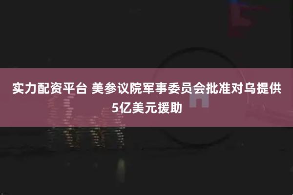实力配资平台 美参议院军事委员会批准对乌提供5亿美元援助