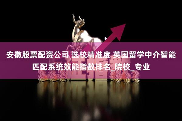 安徽股票配资公司 选校精准度 英国留学中介智能匹配系统效能指数排名_院校_专业