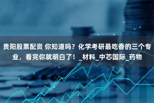 贵阳股票配资 你知道吗？化学考研最吃香的三个专业，看完你就明白了！_材料_中芯国际_药物