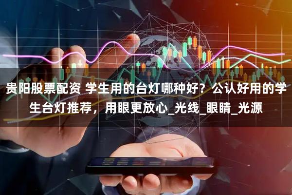 贵阳股票配资 学生用的台灯哪种好？公认好用的学生台灯推荐，用眼更放心_光线_眼睛_光源