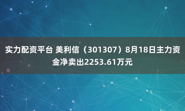 实力配资平台 美利信（301307）8月18日主力资金净卖出2253.61万元
