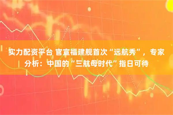 实力配资平台 官宣福建舰首次“远航秀”，专家分析：中国的“三航母时代”指日可待