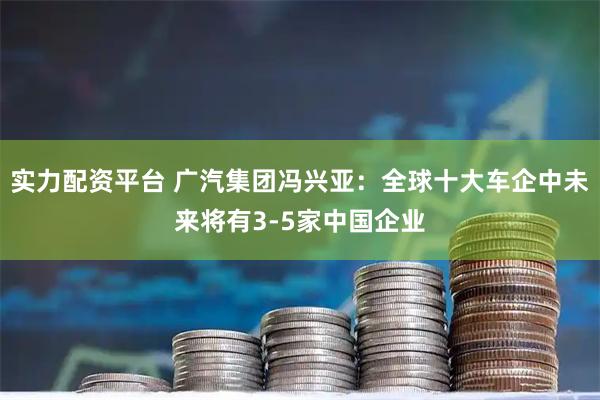 实力配资平台 广汽集团冯兴亚：全球十大车企中未来将有3-5家中国企业