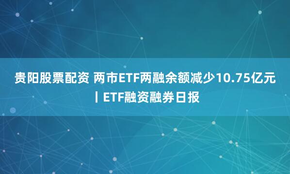 贵阳股票配资 两市ETF两融余额减少10.75亿元丨ETF融资融券日报