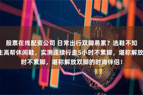 股票在线配资公司 日常出行双脚易累？选鞋不知如何避坑？小蒲生高帮休闲鞋，实测连续行走5小时不累脚，堪称解放双脚的时尚伴侣！