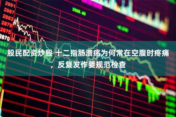 股民配资炒股 十二指肠溃疡为何常在空腹时疼痛，反复发作要规范检查
