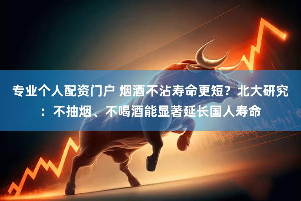 专业个人配资门户 烟酒不沾寿命更短？北大研究：不抽烟、不喝酒能显著延长国人寿命