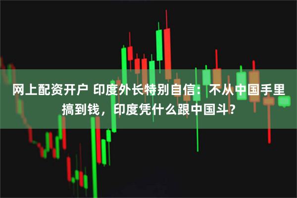 网上配资开户 印度外长特别自信：不从中国手里搞到钱，印度凭什么跟中国斗？