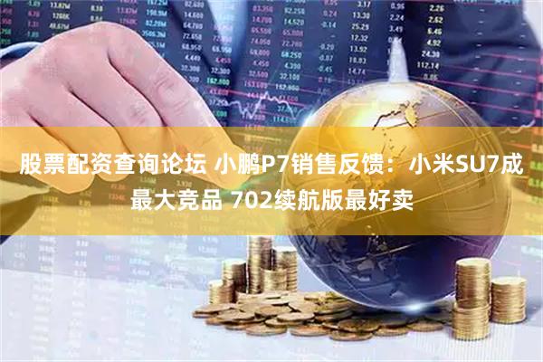 股票配资查询论坛 小鹏P7销售反馈：小米SU7成最大竞品 702续航版最好卖