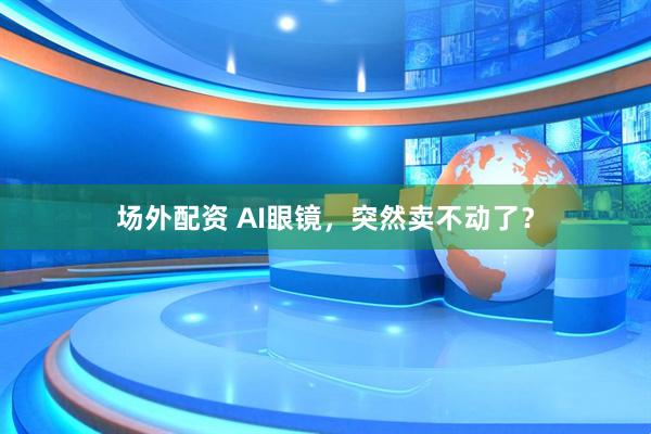 场外配资 AI眼镜，突然卖不动了？
