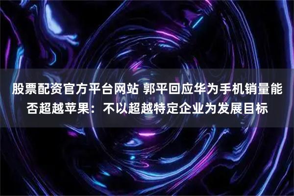 股票配资官方平台网站 郭平回应华为手机销量能否超越苹果：不以超越特定企业为发展目标