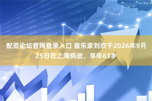 配资论坛官网登录入口 音乐家刘欢于2026年9月25日在上海病逝，享年63岁