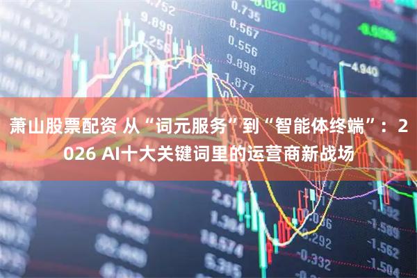 萧山股票配资 从“词元服务”到“智能体终端”：2026 AI十大关键词里的运营商新战场