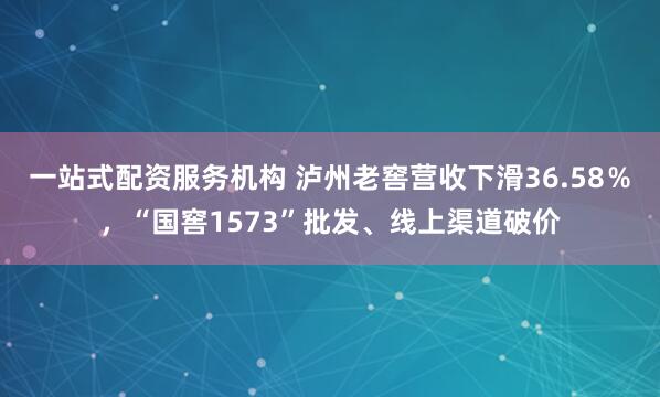一站式配资服务机构 泸州老窖营收下滑36.58％，“国窖1573”批发、线上渠道破价